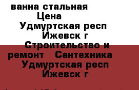 ванна стальная 70*150  › Цена ­ 6 500 - Удмуртская респ., Ижевск г. Строительство и ремонт » Сантехника   . Удмуртская респ.,Ижевск г.
